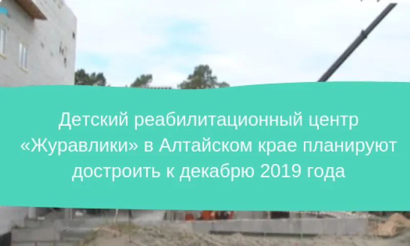 Детский реабилитационный центр «Журавлики» в Алтайском крае планируют достроить к декабрю 2019 года